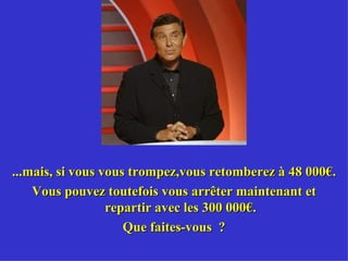 ...mais, si vous vous trompez,vous retomberez à 48 000€. Vous pouvez toutefois vous arrêter maintenant et repartir avec les 300 000€. Que faites-vous  ? 