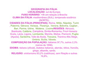 GEOGRAFIA DA ITÁLIA: 
LOCALIZAÇÃO: sul da Europa. 
FUSO HORÁRIO: +4h em relação à Brasília 
CLIMA DA ITÁLIA: mediterrâneo (SUL), temperado oceânico 
(NORTE). 
CIDADES DA ITÁLIA (PRINCIPAIS): Roma, Milão, Nápoles, Turim 
, Palermo, Gênova, Veneza, Florença , Verona, Bolonha, Cagliari , 
Bari, Parma, Udine, Módena , LivornoREGIÕES: Abruzzo, 
Basilicata, Calábria, Campânia, Emilia-Romanha, Friuli-Venezia 
Giulia, Lácio, Ligúria, Lombardia, Marche, Molise, Piemonti, Puglia 
(Apulia), Sardenha, Vale de Aosta, Toscana, Trentino Alto Ádige, 
Úmbria, Sicília, Vêneto. 
COMPOSIÇÃO DA POPULAÇÃO: italianos 97,7%, outros 2,3% 
(censo de 1996). 
IDIOMA: italiano (oficial), dialetos italianos, alemão, rético, francês, 
grego, albanês, sardo. 
RELIGIÃO: cristianismo 83,2% (católicos), sem filiação e outras 
16,8%. 
 