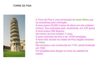 TORRE DE PISA 
A Torre de Pisa é uma construção da Idade Média que 
se caracteriza pela inclinação. 
A torre possui 55,863 metros de altura em oito andares 
(níveis). Sua inclinação está, atualmente, em 3,97 graus. 
A torre possui 296 degraus. 
No interior da torre existem 7 sinos. 
O peso estimado da torre é de 14700 toneladas. 
A torre está situada na cidade de Pisa (região noroeste 
da Itália). 
Ela começou a ser construída em 1174, sendo finalizada 
em 1350. 
Foi projetada para abrigar os sinos da catedral da 
cidade. 
 