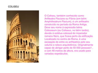 COLISEU 
O Coliseu, também conhecido como 
Anfiteatro Flaviano ou Flávio (em latim: 
Amphitheatrum Flavium), é um anfiteatro 
construído no período da Roma Antiga. 
Deve seu nome à expressão latina 
Colosseum (ou Coliseus, no latim tardio), 
devido à estátua colossal do imperador 
romano Nero, que ficava perto da edificação. 
Localizado no centro de Roma, é uma 
excepção de entre os anfiteatros pelo seu 
volume e relevo arquitetônico. Originalmente 
capaz de abrigar perto de 50 000 pessoas1 , 
e com 48 metros de altura, era usado para 
variados espetáculos. 
 