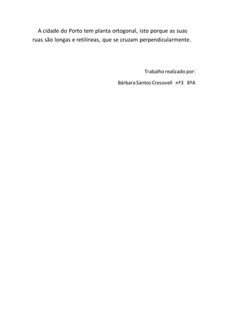A cidade do Porto tem planta ortogonal, isto porque as suas
ruas são longas e retilíneas, que se cruzam perpendicularmente.
Trabalho realizado por:
Bárbara Santos Cresovell nº3 8ºA
 