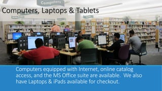 Computers, Laptops & Tablets 
Computers equipped with Internet, online catalog 
access, and the MS Office suite are available. We also 
have Laptops & iPads available for checkout. 
 