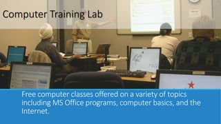 Computer Training Lab 
Free computer classes offered on a variety of topics 
including MS Office programs, computer basics, and the 
Internet. 
 