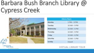 Barbara Bush Branch Library @ 
Cypress Creek 
Library Hours 
Monday 
Tuesday 
Wednesday 
Thursday 
Friday 
Saturday 
Sunday 
1 PM – 9 PM 
10 AM – 9 PM 
10 AM – 6 PM 
10 AM – 9 PM 
10 AM – 6 PM 
10 AM – 5 PM 
Closed 
VIRTUAL LIBRARY TOUR 
 