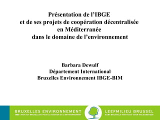 Présentation de l’IBGE  et de ses projets de coopération décentralisée  en Méditerranée  dans le domaine de l’environnement Barbara Dewulf Département International Bruxelles Environnement IBGE-BIM 