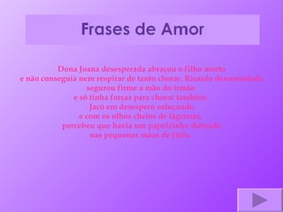 Dona Joana desesperada abraçou o filho morto e não conseguia nem respirar de tanto chorar. Ricardo desconsolado segurou firme a mão do irmão  e só tinha forças para chorar também.  Jacó em desespero soluçando e com os olhos cheios de lágrimas,  percebeu que havia um papelzinho dobrado nas pequenas mãos de Júlio.  