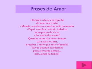 - Ricardo, não se envergonhe de amar seu irmão. - Mamãe, a senhora é a melhor mãe do mundo. - Papai, o senhor de tanto trabalhar se esqueceu de viver. - Eu amo todos vocês!" Quantas vezes não temos tempo  para parar e amar, e receber o amor que nos é ofertado?  Talvez quando acordarmos possa ser tarde demais... mas, ainda há tempo!  