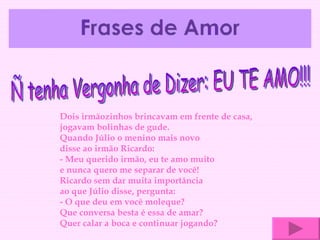 Ñ tenha Vergonha de Dizer: EU TE AMO!!! Dois irmãozinhos brincavam em frente de casa, jogavam bolinhas de gude. Quando Júlio o menino mais novo disse ao irmão Ricardo:  - Meu querido irmão, eu te amo muito e nunca quero me separar de você! Ricardo sem dar muita importância ao que Júlio disse, pergunta:  - O que deu em você moleque?  Que conversa besta é essa de amar? Quer calar a boca e continuar jogando?  