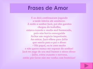 E os dois continuaram jogando a tarde inteira até anoitecer.  À noite o senhor Jacó, pai dos garotos chegou do trabalho, estava exausto e muito mal humorado,  pois não havia conseguido fechar um negócio importante.  Ao entrar, Jacó olhou para Júlio  que sorriu para o pai e disse: - Olá papai, eu te amo muito  e não quero nunca me separar do senhor!  Jacó no auge de seu mal humor e stress disse:  - Júlio, estou exausto e nervoso,  então por favor não me venha com besteiras!  
