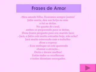 -Meu amado filho, ficaremos sempre juntos!  Júlio sorriu, deu um beijo na mãe  e foi se deitar. No quarto do casal, ambos se preparando para se deitar,  Dona Joana pergunta para seu marido Jacó: - Jacó, o Júlio está muito estranho hoje, não acha?  Jacó muito estressado com o trabalho  disse a esposa: - Esse moleque só está querendo chamar a atenção... Deita e dorme mulher! Então todos se recolheram e todos dormiam sossegados. 