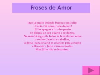 Jacó já muito irritado berrou com Júlio:  - Então vai dormir seu doente! Júlio apagou a luz do quarto se dirigiu ao seu quarto e se deitou. Na manhã seguinte todos se levantaram cedo, o senhor Jacó iria trabalhar,  a dona Joana levaria as crianças para a escola e Ricardo e Júlio iriam à escola... Mas Júlio não se levantou.   