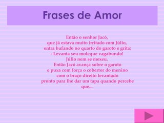 Então o senhor Jacó,  que já estava muito irritado com Júlio,  entra bufando no quarto do garoto e grita: - Levanta seu moleque vagabundo!  Júlio nem se mexeu.  Então Jacó avança sobre o garoto e puxa com força o cobertor do menino com o braço direito levantado pronto para lhe dar um tapa quando percebe que...  