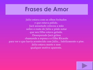 Júlio estava com os olhos fechados  e que estava pálido.  Jacó assustado colocou a mão sobre o rosto de Júlio e pôde notar que seu filho estava gelado.  Desesperado Jacó gritou chamando a esposa e o filho Ricardo para ver o que havia acontecido com Júlio... Infelizmente o pior. Júlio estava morto e sem  qualquer motivo aparente.  