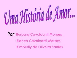 Uma História de Amor... Por:   Bárbara Cavalcanti Moraes Bianca Cavalcanti Moraes Kimberlly de Oliveira Santos 