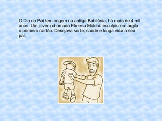 O Dia do Pai tem origem na antiga Babilônia, há mais de 4 mil anos. Um jovem chamado Elmesu Moldou esculpiu em argila o primeiro cartão. Desejava sorte, saúde e longa vida a seu pai. 