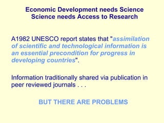 Economic Development needs Science Science needs Access to Research A1982 UNESCO report states that &quot; assimilation of scientific and technological information is an essential precondition for progress in developing countries &quot;. Information traditionally shared via publication in peer reviewed journals . . . BUT THERE ARE PROBLEMS 