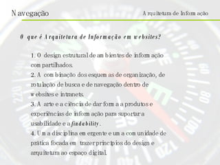 O que é Arquitetura de Informação em websites? 1. O design estrutural de ambientes de informação compartilhados. 2. A combinação dos esquemas de organização, de rotulação de busca e de navegação dentro de websites e intranets. 3. A arte e a ciência de dar forma a produtos e experiências de informação para suportar a usabilidade e a  findability . 4. Uma disciplina emergente e uma comunidade de prática focada em trazer princípios do design e arquitetura ao espaço digital. Arquitetura de Informação 