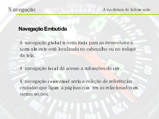 Arquitetura de Informação A navegação  global  mostra  links  para as áreas-chave e normalmente está localizada no cabeçalho ou no rodapé da tela. A navegação  local  dá acesso a subseções do  site . A navegação  contextual  seria a coleção de referências cruzadas que ligam a páginas com temas relacionados em outras seções.  Navegação Embutida 