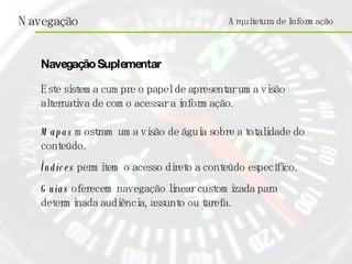 Arquitetura de Informação Este sistema cumpre o papel de apresentar uma visão alternativa de como acessar a informação. Mapas  mostram uma visão de águia sobre a totalidade do conteúdo. Índices  permitem o acesso direto a conteúdo específico. Guias  oferecem navegação linear customizada para determinada audiência, assunto ou tarefa. Navegação Suplementar 
