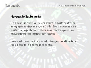 Arquitetura de Informação Os mecanismos de   busca  constituem a parte central da  navegação suplementar , o método favorito para muitos usuários que preferem utilizar suas próprias palavras-chave e permitem grande focalização.  Formas de navegação avançada são a  personalização , a  customização  e a  navegação social .  Navegação Suplementar 