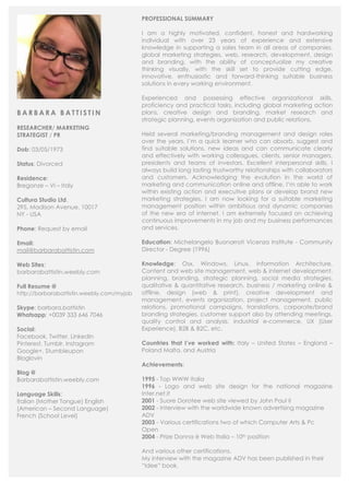 B A R B A R A B A T T I S T I N
RESEARCHER/ MARKETING
STRATEGIST / PR
Dob: 03/05/1973
Status: Divorced
Residence:
Breganze – VI – Italy
Cultura Studio Ltd.
295, Madison Avenue. 10017
NY - USA
Phone: Request by email
Email:
mail@barbarabattistin.com
Web Sites:
barbarabattistin.weebly.com
Full Resume @
http://barbarabattistin.weebly.com/myjob
Skype: barbara.battistin
Whatsapp: +0039 333 646 7046
Social:
Facebook, Twitter, Linkedin
Pinterest, Tumblr, Instagram
Google+, Stumbleupon
Bloglovin
Blog @
Barbarabattistin.weebly.com
Language Skills:
Italian (Mother Tongue) English
(American – Second Language)
French (School Level)
PROFESSIONAL SUMMARY
I am a highly motivated, confident, honest and hardworking
individual with over 23 years of experience and extensive
knowledge in supporting a sales team in all areas of companies,
global marketing strategies, web, research, development, design
and branding, with the ability of conceptualize my creative
thinking visually, with the skill set to provide cutting edge,
innovative, enthusiastic and forward-thinking suitable business
solutions in every working environment.
Experienced and possessing effective organizational skills,
proficiency and practical tasks, including global marketing action
plans, creative design and branding, market research and
strategic planning, events organization and public relations.
Held several marketing/branding management and design roles
over the years, I’m a quick learner who can absorb, suggest and
find suitable solutions, new ideas and can communicate clearly
and effectively with working colleagues, clients, senior managers,
presidents and teams of investors. Excellent interpersonal skills, I
always build long lasting trustworthy relationships with collaborators
and customers. Acknowledging the evolution in the world of
marketing and communication online and offline, I’m able to work
within existing action and executive plans or develop brand new
marketing strategies. I am now looking for a suitable marketing
management position within ambitious and dynamic companies
of the new era of internet. I am extremely focused on achieving
continuous improvements in my job and my business performances
and services.
Education: Michelangelo Buonarroti Vicenza Institute - Community
Director - Degree (1996)
Knowledge: Osx, Windows, Linux, Information Architecture,
Content and web site management, web & internet development,
planning, branding, strategic planning, social media strategies,
qualitative & quantitative research, business / marketing online &
offline, design (web & print), creative development and
management, events organization, project management, public
relations, promotional campaigns, translations, corporate/brand
branding strategies, customer support also by attending meetings,
quality control and analysis, industrial e-commerce, UX (User
Experience), B2B & B2C. etc.
Countries that I’ve worked with: Italy – United States – England –
Poland Malta, and Austria
Achievements:
1995 - Top WWW Italia
1996 - Logo and web site design for the national magazine
Inter.net.it
2001 - Suore Dorotee web site viewed by John Paul II
2002 - Interview with the worldwide known advertising magazine
ADV
2003 - Various certifications two of which Computer Arts & Pc
Open
2004 - Prize Donna è Web Italia – 10th position
And various other certifications.
My interview with the magazine ADV has been published in their
“Idee” book.
 
