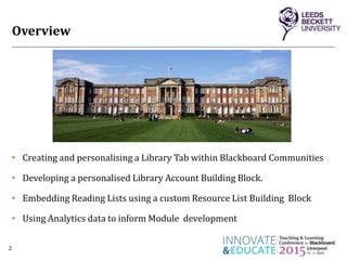 Overview
• Creating and personalising a Library Tab within Blackboard Communities
• Developing a personalised Library Account Building Block.
• Embedding Reading Lists using a custom Resource List Building Block
• Using Analytics data to inform Module development
2
 