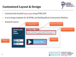 Customised Layout & Design
• Customised & branded login page using HTML/CSS
• A new design template for all HTML and Building Block Communities Modules
• Standard Layout:
6
login page
Action
Service Name
Service Info
Capability
Help
 