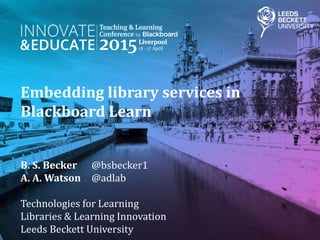 Embedding library services in
Blackboard Learn
B. S. Becker @bsbecker1
A. A. Watson @adlab
Technologies for Learning
Libraries & Learning Innovation
Leeds Beckett University
 