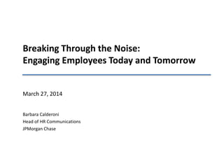 Breaking Through the Noise:
Engaging Employees Today and Tomorrow
March 27, 2014
Barbara Calderoni
Head of HR Communications
JPMorgan Chase
 