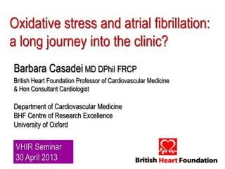 Oxidative stress and atrial fibrillation:
a long journey into the clinic?
Barbara Casadei MD DPhil FRCP
British Heart Foundation Professor of Cardiovascular Medicine
& Hon Consultant Cardiologist
Department of Cardiovascular Medicine
BHF Centre of Research Excellence
University of Oxford
VHIR Seminar
30 April 2013
 