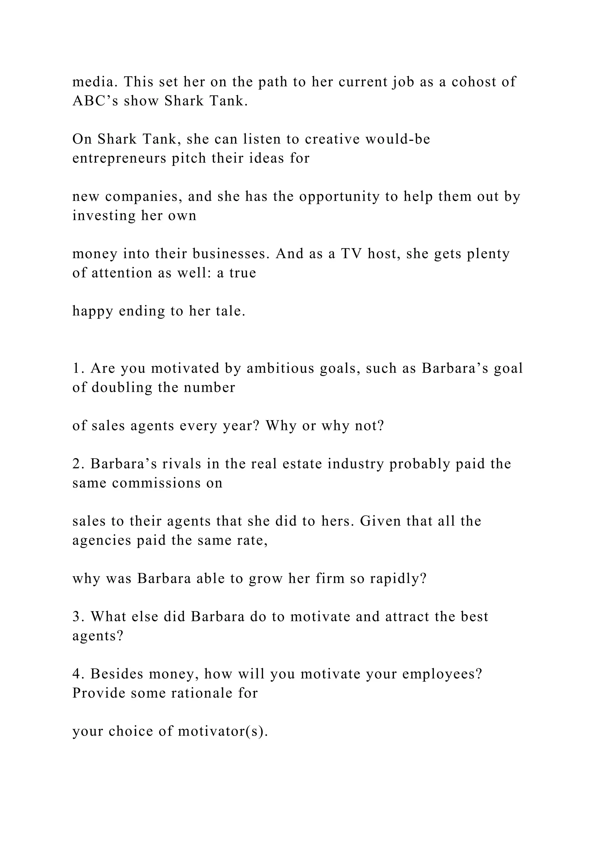 media. This set her on the path to her current job as a cohost of
ABC’s show Shark Tank.
On Shark Tank, she can listen to creative would-be
entrepreneurs pitch their ideas for
new companies, and she has the opportunity to help them out by
investing her own
money into their businesses. And as a TV host, she gets plenty
of attention as well: a true
happy ending to her tale.
1. Are you motivated by ambitious goals, such as Barbara’s goal
of doubling the number
of sales agents every year? Why or why not?
2. Barbara’s rivals in the real estate industry probably paid the
same commissions on
sales to their agents that she did to hers. Given that all the
agencies paid the same rate,
why was Barbara able to grow her firm so rapidly?
3. What else did Barbara do to motivate and attract the best
agents?
4. Besides money, how will you motivate your employees?
Provide some rationale for
your choice of motivator(s).
 