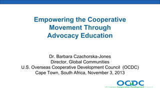 Empowering the Cooperative
Movement Through
Advocacy Education
Dr. Barbara Czachorska-Jones
Director, Global Communities
U.S. Overseas Cooperative Development Council (OCDC)
Cape Town, South Africa, November 3, 2013

 