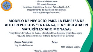 Presentación de Trabajo de Grado, Modalidad Investigación, presentado como
requisito parcial para optar al título de Ingeniero de Sistemas
Universidad de Oriente
Núcleo de Monagas
Escuela de Ingeniería y Ciencias Aplicadas (E.I.C.A.)
Departamento de Ingeniería de Sistemas
Maturín/Monagas/Venezuela
Asesor Académico:
Ing. Heickel Loreto
Maturín, agosto de 2025
MODELO DE NEGOCIO PARA LA EMPRESA DE
AUTO REPUESTOS “LA GANGA, C.A.” UBICADA EN
MATURÍN ESTADO MONAGAS
Autor:
TSU. Bárbara España
 