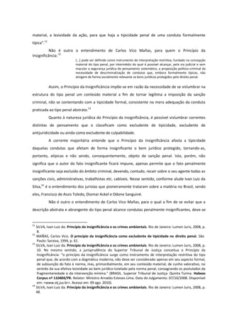 material, a lesividade da ação, para que haja a tipicidade penal de uma conduta formalmente
típica”.51
Não é outro o entendimento de Carlos Vico Mañas, para quem o Princípio da
Insignificância:52
[...] pode ser definido como instrumento de interpretação restritiva, fundado na concepção
material do tipo penal, por intermédio do qual é possível alcançar, pela via judicial e sem
macular a segurança jurídica do pensamento sistemático, a proposição político-criminal da
necessidade de descriminalização de condutas que, embora formalmente típicas, não
atingem de forma socialmente relevante os bens jurídicos protegidos pelo direito penal.
Assim, o Princípio da Insignificância impõe-se em razão da necessidade de se vislumbrar na
estrutura do tipo penal um conteúdo material a fim de tornar legítima a imposição da sanção
criminal, não se contentando com a tipicidade formal, consistente na mera adequação da conduta
praticada ao tipo penal abstrato.53
Quanto à natureza jurídica do Princípio da insignificância, é possível vislumbrar correntes
distintas de pensamento que o classificam como excludente de tipicidade, excludente de
antijuridicidade ou ainda como excludente de culpabilidade.
A corrente majoritária entende que o Princípio da Insignificância afasta a tipicidade
daquelas condutas que afetam de forma insignificante o bem jurídico protegido, tornando-as,
portanto, atípicas e não sendo, consequentemente, objeto de sanção penal. Isto, porém, não
significa que o autor do fato insignificante ficará impune, apenas permite que o fato penalmente
insignificante seja excluído do âmbito criminal, devendo, contudo, recair sobre o seu agente todas as
sanções civis, administrativas, trabalhistas etc. cabíveis. Nesse sentido, conforme alude Ivan Luiz da
Silva,54
é o entendimento dos juristas que pioneiramente trataram sobre a matéria no Brasil, sendo
eles, Francisco de Assis Toledo, Diomar Ackel e Odone Sanguiné.
Não é outro o entendimento de Carlos Vico Mañas, para o qual a fim de se evitar que a
descrição abstrata e abrangente do tipo penal alcance condutas penalmente insignificantes, deve-se
51
SILVA, Ivan Luiz da. Princípio da insignificância e os crimes ambientais. Rio de Janeiro: Lumen Juris, 2008, p.
8.
52
MAÑAS, Carlos Vico. O princípio da insignificância como excludente de tipicidade no direito penal. São
Paulo: Saraiva, 1994, p. 61.
53
SILVA, Ivan Luiz da. Princípio da insignificância e os crimes ambientais. Rio de Janeiro: Lumen Juris, 2008, p.
10. No mesmo sentido, a jurisprudência do Superior Tribunal de Justiça conceitua o Princípio da
Insignificância: “o princípio da insignificância surge como instrumento de interpretação restritiva do tipo
penal que, de acordo com a dogmática moderna, não deve ser considerado apenas em seu aspecto formal,
de subsunção do fato à norma, mas, primordialmente, em seu conteúdo material, de cunho valorativo, no
sentido da sua efetiva lesividade ao bem jurídico tutelado pela norma penal, consagrando os postulados da
fragmentariedade e da intervenção mínima.” (BRASIL. Superior Tribunal de Justiça. Quinta Turma. Habeas
Corpus nº 110404/PR. Relator: Ministro Arnaldo Esteves Lima. Data do Julgamento: 07/10/2008. Disponível
em: <www.stj.jus.br>. Acesso em: 09 ago. 2010).
54
SILVA, Ivan Luiz da. Princípio da insignificância e os crimes ambientais. Rio de Janeiro: Lumen Juris, 2008, p.
48.
 