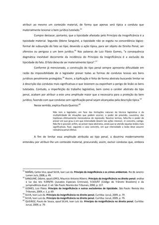 atribuir ao mesmo um conteúdo material, de forma que apenas será típica a conduta que
materialmente lesionar o bem jurídico tutelado.55
Cumpre destacar, portanto, que a tipicidade afastada pelo Princípio da Insignificância é a
tipicidade material. Segundo Odone Sanguiné, a tipicidade não se esgota na concordância lógico-
formal de subsunção do fato ao tipo, devendo a ação típica, para ser objeto do Direito Penal, ser
ofensiva ou perigosa a um bem jurídico.56
Nas palavras de Luiz Flávio Gomes, “a consequência
dogmática inevitável decorrente da incidência do Princípio da Insignificância é a exclusão da
tipicidade do fato. O fato deixa de ser materialmente típico”.57
Conforme já mencionado, a construção do tipo penal sempre apresenta dificuldade em
razão da impossibilidade de o legislador prever todas as formas de condutas lesivas aos bens
jurídicos penalmente protegidos.58
Assim, a tipificação é feita de forma abstrata buscando limitar-se
à descrição das condutas mais significativas e que lesionem ou exponham a perigo de lesão os bens
tutelados. Contudo, a imperfeição do trabalho legislativo, bem como o caráter abstrato do tipo
penal, acabam por atribuir a este uma amplitude maior que a necessária para a proteção do bem
jurídico, fazendo com que condutas sem significação penal sejam alcançadas pela descrição típica.59
Nesse sentido, explica Paulo Queiroz:60
Não tem o legislador, em face das limitações naturais da técnica legislativa e da
multiplicidade de situações que podem ocorrer, o poder de previsão, casuística, das
hipóteses efetivamente merecedoras de repressão. Noutros termos, falta-lhe o poder de
prever em que grau e em que intensidade devem tais ações merecer, in concreto, castigo.
Não lhe é possível, enfim, ao prever tipos abstratos, ainda que se atendo àquelas lesões mais
significativas, fixar, segundo o caso concreto, em que intensidade a lesão deve assumir
relevância penal efetiva.
A fim de limitar essa amplitude atribuída ao tipo penal, a doutrina modernamente
entendeu por atribuir-lhe um conteúdo material, procurando, assim, excluir condutas que, embora
55
MAÑAS, Carlos Vico, apud SILVA, Ivan Luiz da. Princípio da insignificância e os crimes ambientais. Rio de Janeiro:
Lumen Juris, 2008, p. 49.
56
SANGUINÉ, Odone, apud LOPES, Mauricio Antonio Ribeiro. Princípio da insignificância no direito penal: análise
à luz das leis 9.099/95 (Juizados Especiais Criminais), 9.503/97 (Código de Trânsito Brasileiro) e da
jurisprudência atual. 2. ed. São Paulo: Revista dos Tribunais, 2000, p. 117.
57
GOMES, Luiz Flávio. Princípio da insignificância e outras excludentes de tipicidade. São Paulo: Revista dos
Tribunais, 2009, v. 1, p. 69.
58
SILVA, Ivan Luiz da. Princípio da insignificância no direito penal. Curitiba: Juruá, 2009, p. 79.
59
SILVA, Ivan Luiz da. Princípio da insignificância no direito penal. Curitiba: Juruá, 2009, p. 79.
60
QUEIROZ, Paulo de Souza, apud SILVA, Ivan Luiz da. Princípio da insignificância no direito penal. Curitiba:
Juruá, 2009, p. 79.
 