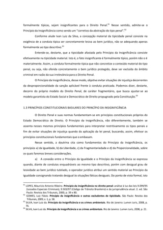 formalmente típicas, sejam insignificantes para o Direito Penal.61
Nesse sentido, admite-se o
Princípio da Insignificância como sendo um “corretivo da abstração do tipo penal”.62
Conforme alude Ivan Luiz da Silva, a concepção material da tipicidade penal consiste na
exigência de a conduta típica ser concretamente lesiva ao bem jurídico, não se adequando apenas
formalmente ao tipo descritivo.63
Entende-se, destarte, que a tipicidade afastada pelo Princípio da Insignificância consiste
efetivamente na tipicidade material. Isto é, o fato insignificante é formalmente típico, porém não o é
materialmente. Assim, a conduta formalmente típica que não concretize o conteúdo material do tipo
penal, ou seja, não ofenda concretamente o bem jurídico protegido, deve ser excluída do âmbito
criminal em razão da sua irrelevância para o Direito Penal.
O Princípio da Insignificância, desse modo, objetiva evitar situações de injustiça decorrentes
da desproporcionalidade da sanção aplicável frente à conduta praticada. Podemos dizer, destarte,
decorre do próprio modelo do Direito Penal, de caráter fragmentário, que busca ajustar-se ao
modelo garantista do Estado Social e Democrático de Direito propugnado pela Constituição.64
1.3 PRINCÍPIOS CONSTITUCIONAIS BASILARES DO PRINCÍPIO DA INSIGNIFICÂNCIA
O Direito Penal e suas normas fundamentam-se em princípios constitucionais próprios do
Estado Democrático de Direito. O Princípio da Insignificância, não diferentemente, também se
assenta nesses mesmos princípios fundamentais para interpretar restritivamente os tipos penais a
fim de evitar situações de injustiça quando da aplicação da lei penal, buscando, assim, efetivar os
princípios constitucionais fundamentais que o embasam.
Nesse sentido, a doutrina cita como fundamentos do Princípio da Insignificância, os
princípios a) da Igualdade, b) da Liberdade, c) da Fragmentariedade e d) da Proporcionalidade, sobre
os quais faremos breves considerações.
a) A conexão entre o Princípio da Igualdade e o Princípio da Insignificância se expressa
quando, diante de condutas enquadráveis ao mesmo tipo descritivo, porém com desigual grau de
lesividade ao bem jurídico tutelado, o operador jurídico atribui um sentido material ao Princípio da
Igualdade consignando tratando desigual às situações fáticas desiguais. Do ponto de vista formal, isto
61
LOPES, Mauricio Antonio Ribeiro. Princípio da insignificância no direito penal: análise à luz das leis 9.099/95
(Juizados Especiais Criminais), 9.503/97 (Código de Trânsito Brasileiro) e da jurisprudência atual. 2. ed. São
Paulo: Revista dos Tribunais, 2000, p. 39 e 80.
62
GOMES, Luiz Flávio. Princípio da insignificância e outras excludentes de tipicidade. São Paulo: Revista dos
Tribunais, 2009, v. 1, p. 58.
63
SILVA, Ivan Luiz da. Princípio da insignificância e os crimes ambientais. Rio de Janeiro: Lumen Juris, 2008, p.
76.
64
SILVA, Ivan Luiz da. Princípio da insignificância e os crimes ambientais. Rio de Janeiro: Lumen Juris, 2008, p. 21.
 