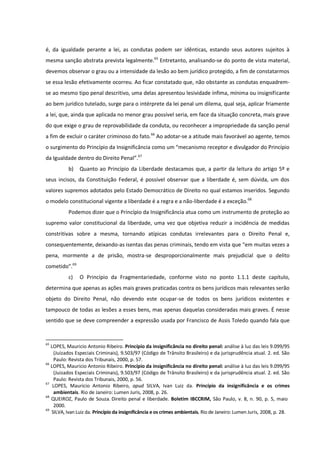 é, da igualdade perante a lei, as condutas podem ser idênticas, estando seus autores sujeitos à
mesma sanção abstrata prevista legalmente.65
Entretanto, analisando-se do ponto de vista material,
devemos observar o grau ou a intensidade da lesão ao bem jurídico protegido, a fim de constatarmos
se essa lesão efetivamente ocorreu. Ao ficar constatado que, não obstante as condutas enquadrem-
se ao mesmo tipo penal descritivo, uma delas apresentou lesividade ínfima, mínima ou insignificante
ao bem jurídico tutelado, surge para o intérprete da lei penal um dilema, qual seja, aplicar friamente
a lei, que, ainda que aplicada no menor grau possível seria, em face da situação concreta, mais grave
do que exige o grau de reprovabilidade da conduta, ou reconhecer a impropriedade da sanção penal
a fim de excluir o caráter criminoso do fato.66
Ao adotar-se a atitude mais favorável ao agente, temos
o surgimento do Princípio da Insignificância como um “mecanismo receptor e divulgador do Princípio
da Igualdade dentro do Direito Penal”.67
b) Quanto ao Princípio da Liberdade destacamos que, a partir da leitura do artigo 5º e
seus incisos, da Constituição Federal, é possível observar que a liberdade é, sem dúvida, um dos
valores supremos adotados pelo Estado Democrático de Direito no qual estamos inseridos. Segundo
o modelo constitucional vigente a liberdade é a regra e a não-liberdade é a exceção.68
Podemos dizer que o Princípio da Insignificância atua como um instrumento de proteção ao
supremo valor constitucional da liberdade, uma vez que objetiva reduzir a incidência de medidas
constritivas sobre a mesma, tornando atípicas condutas irrelevantes para o Direito Penal e,
consequentemente, deixando-as isentas das penas criminais, tendo em vista que “em muitas vezes a
pena, mormente a de prisão, mostra-se desproporcionalmente mais prejudicial que o delito
cometido”.69
c) O Princípio da Fragmentariedade, conforme visto no ponto 1.1.1 deste capítulo,
determina que apenas as ações mais graves praticadas contra os bens jurídicos mais relevantes serão
objeto do Direito Penal, não devendo este ocupar-se de todos os bens jurídicos existentes e
tampouco de todas as lesões a esses bens, mas apenas daquelas consideradas mais graves. É nesse
sentido que se deve compreender a expressão usada por Francisco de Assis Toledo quando fala que
65
LOPES, Mauricio Antonio Ribeiro. Princípio da insignificância no direito penal: análise à luz das leis 9.099/95
(Juizados Especiais Criminais), 9.503/97 (Código de Trânsito Brasileiro) e da jurisprudência atual. 2. ed. São
Paulo: Revista dos Tribunais, 2000, p. 57.
66
LOPES, Mauricio Antonio Ribeiro. Princípio da insignificância no direito penal: análise à luz das leis 9.099/95
(Juizados Especiais Criminais), 9.503/97 (Código de Trânsito Brasileiro) e da jurisprudência atual. 2. ed. São
Paulo: Revista dos Tribunais, 2000, p. 56.
67
LOPES, Mauricio Antonio Ribeiro, apud SILVA, Ivan Luiz da. Princípio da insignificância e os crimes
ambientais. Rio de Janeiro: Lumen Juris, 2008, p. 26.
68
QUEIROZ, Paulo de Souza. Direito penal e liberdade. Boletim IBCCRIM, São Paulo, v. 8, n. 90, p. 5, maio
2000.
69
SILVA, Ivan Luiz da. Princípio da insignificância e os crimes ambientais. Rio de Janeiro: Lumen Juris, 2008, p. 28.
 