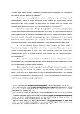 “o Direito penal, por sua natureza fragmentária, só vai até onde seja necessário para a proteção do
bem jurídico. Não deve ocupar-se de bagatelas”.70
Todavia, sabemos que o legislador, ao realizar o trabalho de redação dos tipos penais, não
obstante tenha o intuito de apenas criminalizar aquelas condutas que possam causar prejuízos
relevantes ao bem jurídico tutelado e à ordem social, não consegue evitar que também sejam
alcançados pelo tipo abstrato os casos sem relevância para a ordem jurídico-penal.71
Nesse liame, surge então o Princípio da Insignificância para evitar que situações típicas
insignificantes sejam incriminadas e sejam objetos de sanção penal. Atua, pois, como instrumento de
interpretação restritiva do tipo penal, na medida em que, conforme frisado anteriormente, exige um
“elemento material, a lesividade da ação, para que haja a tipicidade penal de uma conduta
formalmente típica”.72
Pode-se dizer que o enunciado nullum crimen sine iniuria, fundamento do
Princípio da Insignificância, serve também para revelar a natureza fragmentária do Direito Penal.
d) Por fim, conforme sustenta Zaffaroni, trazido à colação por Ribeiro Lopes, “o
fundamento do Princípio da Insignificância está na ideia de proporcionalidade que a pena deve
guardar em relação à gravidade do crime”. Dessa forma, leciona o autor que nos casos de ínfima
afetação ao bem jurídico, o conteúdo do injusto é tão pequeno que não subsiste razão para a
cominação da pena.73
Assim, entende-se que o Princípio da Insignificância deve ser aplicado também com o
escopo de evitar que a cominação de uma pena para o agente de um fato insignificante, acarrete
mais prejuízos do que os que sua conduta provocou.
Desse modo, o Princípio da Insignificância realiza o Princípio da Proporcionalidade ao incidir
sobre condutas que não ofendem bens jurídicos e que são, portanto, insignificantes para o Direito
Penal, a fim de excluí-las da seara criminal em razão da desproporcionalidade entre o fato praticado
e a sanção cominada ao mesmo. Nesses casos, ainda a mínima pena aplicada seria desproporcional à
relevância social do fato considerado insignificante.74
70
TOLEDO, Francisco de Assis. Princípios básicos de direito penal. 5. ed. São Paulo: Saraiva, 2002, p. 133.
71
LOPES, Mauricio Antonio Ribeiro. Princípio da insignificância no direito penal: análise à luz das leis 9.099/95
(Juizados Especiais Criminais), 9.503/97 (Código de Trânsito Brasileiro) e da jurisprudência atual. 2. ed. São
Paulo: Revista dos Tribunais, 2000, p. 66.
72
SILVA, Ivan Luiz da. Princípio da insignificância e os crimes ambientais. Rio de Janeiro: Lumen Juris, 2008, p.
8.
73
ZAFFARONI, Eugenio Raúl, apud LOPES, Mauricio Antonio Ribeiro. Princípio da insignificância no direito penal:
análise à luz das leis 9.099/95 (Juizados Especiais Criminais), 9.503/97 (Código de Trânsito Brasileiro) e da
jurisprudência atual. 2. ed. São Paulo: Revista dos Tribunais, 2000, p. 69.
74
SANGUINÉ, Odone, apud LOPES, Mauricio Antonio Ribeiro. Princípio da insignificância no direito penal:
análise à luz das leis 9.099/95 (Juizados Especiais Criminais), 9.503/97 (Código de Trânsito Brasileiro) e da
jurisprudência atual. 2. ed. São Paulo: Revista dos Tribunais, 2000, p. 69.
 