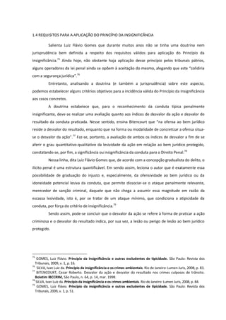 1.4 REQUISITOS PARA A APLICAÇÃO DO PRINCÍPIO DA INSIGNIFICÂNCIA
Salienta Luiz Flávio Gomes que durante muitos anos não se tinha uma doutrina nem
jurisprudência bem definida a respeito dos requisitos válidos para aplicação do Princípio da
Insignificância.75
Ainda hoje, não obstante haja aplicação desse princípio pelos tribunais pátrios,
alguns operadores da lei penal ainda se opõem à aceitação do mesmo, alegando que este “colidiria
com a segurança jurídica”.76
Entretanto, analisando a doutrina (e também a jurisprudência) sobre este aspecto,
podemos estabelecer alguns critérios objetivos para a incidência válida do Princípio da Insignificância
aos casos concretos.
A doutrina estabelece que, para o reconhecimento da conduta típica penalmente
insignificante, deve-se realizar uma avaliação quanto aos índices de desvalor da ação e desvalor do
resultado da conduta praticada. Nesse sentido, ensina Bitencourt que “na ofensa ao bem jurídico
reside o desvalor do resultado, enquanto que na forma ou modalidade de concretizar a ofensa situa-
se o desvalor da ação”.77
Faz-se, portanto, a avaliação de ambos os índices de desvalor a fim de se
aferir o grau quantitativo-qualitativo da lesividade da ação em relação ao bem jurídico protegido,
constatando-se, por fim, a significância ou insignificância da conduta para o Direito Penal.78
Nessa linha, dita Luiz Flávio Gomes que, de acordo com a concepção gradualista do delito, o
ilícito penal é uma estrutura quantificável. Em sendo assim, leciona o autor que é exatamente essa
possibilidade de graduação do injusto e, especialmente, da ofensividade ao bem jurídico ou da
idoneidade potencial lesiva da conduta, que permite dissociar-se o ataque penalmente relevante,
merecedor de sanção criminal, daquele que não chega a assumir essa magnitude em razão da
escassa lesividade, isto é, por se tratar de um ataque mínimo, que condiciona a atipicidade da
conduta, por força do critério de insignificância.79
Sendo assim, pode-se concluir que o desvalor da ação se refere à forma de praticar a ação
criminosa e o desvalor do resultado indica, por sua vez, a lesão ou perigo de lesão ao bem jurídico
protegido.
75
GOMES, Luiz Flávio. Princípio da insignificância e outras excludentes de tipicidade. São Paulo: Revista dos
Tribunais, 2009, v. 1, p. 16.
76
SILVA, Ivan Luiz da. Princípio da insignificância e os crimes ambientais. Rio de Janeiro: Lumen Juris, 2008, p. 83.
77
BITENCOURT, Cezar Roberto. Desvalor da ação e desvalor do resultado nos crimes culposos de trânsito.
Boletim IBCCRIM, São Paulo, n. 64, p. 14, mar. 1998.
78
SILVA, Ivan Luiz da. Princípio da insignificância e os crimes ambientais. Rio de Janeiro: Lumen Juris, 2008, p. 84.
79
GOMES, Luiz Flávio. Princípio da insignificância e outras excludentes de tipicidade. São Paulo: Revista dos
Tribunais, 2009, v. 1, p. 51.
 