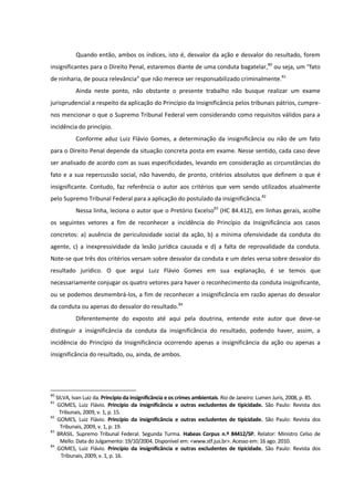 Quando então, ambos os índices, isto é, desvalor da ação e desvalor do resultado, forem
insignificantes para o Direito Penal, estaremos diante de uma conduta bagatelar,80
ou seja, um “fato
de ninharia, de pouca relevância” que não merece ser responsabilizado criminalmente.81
Ainda neste ponto, não obstante o presente trabalho não busque realizar um exame
jurisprudencial a respeito da aplicação do Princípio da Insignificância pelos tribunais pátrios, cumpre-
nos mencionar o que o Supremo Tribunal Federal vem considerando como requisitos válidos para a
incidência do princípio.
Conforme aduz Luiz Flávio Gomes, a determinação da insignificância ou não de um fato
para o Direito Penal depende da situação concreta posta em exame. Nesse sentido, cada caso deve
ser analisado de acordo com as suas especificidades, levando em consideração as circunstâncias do
fato e a sua repercussão social, não havendo, de pronto, critérios absolutos que definem o que é
insignificante. Contudo, faz referência o autor aos critérios que vem sendo utilizados atualmente
pelo Supremo Tribunal Federal para a aplicação do postulado da insignificância.82
Nessa linha, leciona o autor que o Pretório Excelso83
(HC 84.412), em linhas gerais, acolhe
os seguintes vetores a fim de reconhecer a incidência do Princípio da Insignificância aos casos
concretos: a) ausência de periculosidade social da ação, b) a mínima ofensividade da conduta do
agente, c) a inexpressividade da lesão jurídica causada e d) a falta de reprovalidade da conduta.
Note-se que três dos critérios versam sobre desvalor da conduta e um deles versa sobre desvalor do
resultado jurídico. O que argui Luiz Flávio Gomes em sua explanação, é se temos que
necessariamente conjugar os quatro vetores para haver o reconhecimento da conduta insignificante,
ou se podemos desmembrá-los, a fim de reconhecer a insignificância em razão apenas do desvalor
da conduta ou apenas do desvalor do resultado.84
Diferentemente do exposto até aqui pela doutrina, entende este autor que deve-se
distinguir a insignificância da conduta da insignificância do resultado, podendo haver, assim, a
incidência do Princípio da Insignificância ocorrendo apenas a insignificância da ação ou apenas a
insignificância do resultado, ou, ainda, de ambos.
80
SILVA, Ivan Luiz da. Princípio da insignificância e os crimes ambientais. Rio de Janeiro: Lumen Juris, 2008, p. 85.
81
GOMES, Luiz Flávio. Princípio da insignificância e outras excludentes de tipicidade. São Paulo: Revista dos
Tribunais, 2009, v. 1, p. 15.
82
GOMES, Luiz Flávio. Princípio da insignificância e outras excludentes de tipicidade. São Paulo: Revista dos
Tribunais, 2009, v. 1, p. 19.
83
BRASIL. Supremo Tribunal Federal. Segunda Turma. Habeas Corpus n.º 84412/SP. Relator: Ministro Celso de
Mello. Data do Julgamento: 19/10/2004. Disponível em: <www.stf.jus.br>. Acesso em: 16 ago. 2010.
84
GOMES, Luiz Flávio. Princípio da insignificância e outras excludentes de tipicidade. São Paulo: Revista dos
Tribunais, 2009, v. 1, p. 16.
 