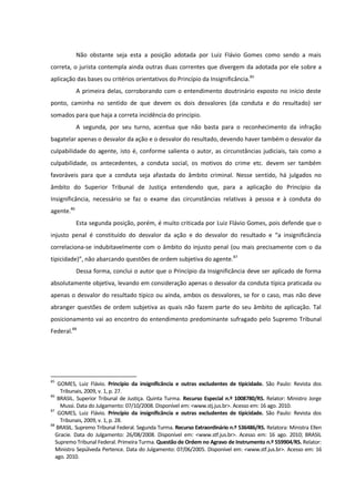 Não obstante seja esta a posição adotada por Luiz Flávio Gomes como sendo a mais
correta, o jurista contempla ainda outras duas correntes que divergem da adotada por ele sobre a
aplicação das bases ou critérios orientativos do Princípio da Insignificância.85
A primeira delas, corroborando com o entendimento doutrinário exposto no início deste
ponto, caminha no sentido de que devem os dois desvalores (da conduta e do resultado) ser
somados para que haja a correta incidência do princípio.
A segunda, por seu turno, acentua que não basta para o reconhecimento da infração
bagatelar apenas o desvalor da ação e o desvalor do resultado, devendo haver também o desvalor da
culpabilidade do agente, isto é, conforme salienta o autor, as circunstâncias judiciais, tais como a
culpabilidade, os antecedentes, a conduta social, os motivos do crime etc. devem ser também
favoráveis para que a conduta seja afastada do âmbito criminal. Nesse sentido, há julgados no
âmbito do Superior Tribunal de Justiça entendendo que, para a aplicação do Princípio da
Insignificância, necessário se faz o exame das circunstâncias relativas à pessoa e à conduta do
agente.86
Esta segunda posição, porém, é muito criticada por Luiz Flávio Gomes, pois defende que o
injusto penal é constituído do desvalor da ação e do desvalor do resultado e “a insignificância
correlaciona-se indubitavelmente com o âmbito do injusto penal (ou mais precisamente com o da
tipicidade)”, não abarcando questões de ordem subjetiva do agente.87
Dessa forma, conclui o autor que o Princípio da Insignificância deve ser aplicado de forma
absolutamente objetiva, levando em consideração apenas o desvalor da conduta típica praticada ou
apenas o desvalor do resultado típico ou ainda, ambos os desvalores, se for o caso, mas não deve
abranger questões de ordem subjetiva as quais não fazem parte do seu âmbito de aplicação. Tal
posicionamento vai ao encontro do entendimento predominante sufragado pelo Supremo Tribunal
Federal.88
85
GOMES, Luiz Flávio. Princípio da insignificância e outras excludentes de tipicidade. São Paulo: Revista dos
Tribunais, 2009, v. 1, p. 27.
86
BRASIL. Superior Tribunal de Justiça. Quinta Turma. Recurso Especial n.º 1008780/RS. Relator: Ministro Jorge
Mussi. Data do Julgamento: 07/10/2008. Disponível em: <www.stj.jus.br>. Acesso em: 16 ago. 2010.
87
GOMES, Luiz Flávio. Princípio da insignificância e outras excludentes de tipicidade. São Paulo: Revista dos
Tribunais, 2009, v. 1, p. 28.
88
BRASIL. Supremo Tribunal Federal. Segunda Turma. Recurso Extraordinário n.º 536486/RS. Relatora: Ministra Ellen
Gracie. Data do Julgamento: 26/08/2008. Disponível em: <www.stf.jus.br>. Acesso em: 16 ago. 2010; BRASIL
Supremo Tribunal Federal. Primeira Turma. Questão de Ordem no Agravo de Instrumento n.º 559904/RS. Relator:
Ministro Sepúlveda Pertence. Data do Julgamento: 07/06/2005. Disponível em: <www.stf.jus.br>. Acesso em: 16
ago. 2010.
 