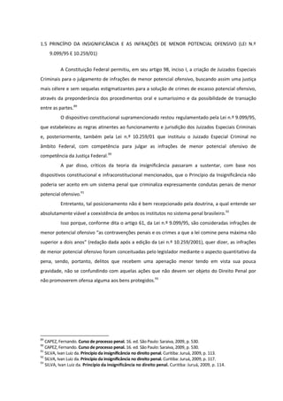 1.5 PRINCÍPIO DA INSIGNIFICÂNCIA E AS INFRAÇÕES DE MENOR POTENCIAL OFENSIVO (LEI N.º
9.099/95 E 10.259/01)
A Constituição Federal permitiu, em seu artigo 98, inciso I, a criação de Juizados Especiais
Criminais para o julgamento de infrações de menor potencial ofensivo, buscando assim uma justiça
mais célere e sem sequelas estigmatizantes para a solução de crimes de escasso potencial ofensivo,
através da preponderância dos procedimentos oral e sumaríssimo e da possibilidade de transação
entre as partes.89
O dispositivo constitucional supramencionado restou regulamentado pela Lei n.º 9.099/95,
que estabeleceu as regras atinentes ao funcionamento e jurisdição dos Juizados Especiais Criminais
e, posteriormente, também pela Lei n.º 10.259/01 que instituiu o Juizado Especial Criminal no
âmbito Federal, com competência para julgar as infrações de menor potencial ofensivo de
competência da Justiça Federal.90
A par disso, críticos da teoria da insignificância passaram a sustentar, com base nos
dispositivos constitucional e infraconstitucional mencionados, que o Princípio da Insignificância não
poderia ser aceito em um sistema penal que criminaliza expressamente condutas penais de menor
potencial ofensivo.91
Entretanto, tal posicionamento não é bem recepcionado pela doutrina, a qual entende ser
absolutamente viável a coexistência de ambos os institutos no sistema penal brasileiro.92
Isso porque, conforme dita o artigo 61, da Lei n.º 9.099/95, são consideradas infrações de
menor potencial ofensivo “as contravenções penais e os crimes a que a lei comine pena máxima não
superior a dois anos” (redação dada após a edição da Lei n.º 10.259/2001), quer dizer, as infrações
de menor potencial ofensivo foram conceituadas pelo legislador mediante o aspecto quantitativo da
pena, sendo, portanto, delitos que recebem uma apenação menor tendo em vista sua pouca
gravidade, não se confundindo com aquelas ações que não devem ser objeto do Direito Penal por
não promoverem ofensa alguma aos bens protegidos.93
89
CAPEZ, Fernando. Curso de processo penal. 16. ed. São Paulo: Saraiva, 2009, p. 530.
90
CAPEZ, Fernando. Curso de processo penal. 16. ed. São Paulo: Saraiva, 2009, p. 530.
91
SILVA, Ivan Luiz da. Princípio da insignificância no direito penal. Curitiba: Juruá, 2009, p. 113.
92
SILVA, Ivan Luiz da. Princípio da insignificância no direito penal. Curitiba: Juruá, 2009, p. 117.
93
SILVA, Ivan Luiz da. Princípio da insignificância no direito penal. Curitiba: Juruá, 2009, p. 114.
 