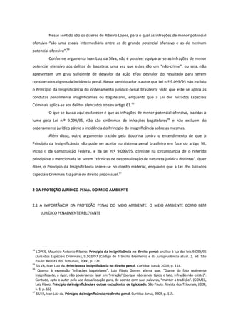 Nesse sentido são os dizeres de Ribeiro Lopes, para o qual as infrações de menor potencial
ofensivo “são uma escala intermediária entre as de grande potencial ofensivo e as de nenhum
potencial ofensivo”.94
Conforme argumenta Ivan Luiz da Silva, não é possível equiparar-se as infrações de menor
potencial ofensivo aos delitos de bagatela, uma vez que estes são um “não-crime”, ou seja, não
apresentam um grau suficiente de desvalor da ação e/ou desvalor do resultado para serem
considerados dignos da incidência penal. Nesse sentido aduz o autor que Lei n.º 9.099/95 não excluiu
o Princípio da Insignificância do ordenamento jurídico-penal brasileiro, visto que este se aplica às
condutas penalmente insignificantes ou bagatelares, enquanto que a Lei dos Juizados Especiais
Criminais aplica-se aos delitos elencados no seu artigo 61.95
O que se busca aqui esclarecer é que as infrações de menor potencial ofensivo, trazidas a
lume pela Lei n.º 9.099/95, não são sinônimas de infrações bagatelares96
e não excluem do
ordenamento jurídico pátrio a incidência do Princípio da Insignificância sobre as mesmas.
Além disso, outro argumento trazido pela doutrina contra o entendimento de que o
Princípio da Insignificância não pode ser aceito no sistema penal brasileiro em face do artigo 98,
inciso I, da Constituição Federal, e da Lei n.º 9.099/95, consiste na circunstância de o referido
princípio e a mencionada lei serem “técnicas de despenalização de natureza jurídica distintas”. Quer
dizer, o Princípio da Insignificância insere-se no direito material, enquanto que a Lei dos Juizados
Especiais Criminais faz parte do direito processual.97
2 DA PROTEÇÃO JURÍDICO-PENAL DO MEIO AMBIENTE
2.1 A IMPORTÂNCIA DA PROTEÇÃO PENAL DO MEIO AMBIENTE: O MEIO AMBIENTE COMO BEM
JURÍDICO PENALMENTE RELEVANTE
94
LOPES, Mauricio Antonio Ribeiro. Princípio da insignificância no direito penal: análise à luz das leis 9.099/95
(Juizados Especiais Criminais), 9.503/97 (Código de Trânsito Brasileiro) e da jurisprudência atual. 2. ed. São
Paulo: Revista dos Tribunais, 2000, p. 221.
95
SILVA, Ivan Luiz da. Princípio da insignificância no direito penal. Curitiba: Juruá, 2009, p. 114.
96
Quanto à expressão “infrações bagatelares”, Luiz Flávio Gomes afirma que, “Diante do fato realmente
insignificante, a rigor, não poderíamos falar em ‘infração’ (porque não sendo típico o fato, infração não existe)”.
Contudo, opta o autor pelo uso dessa locução para, de acordo com suas palavras, “manter a tradição”. (GOMES,
Luiz Flávio. Princípio da insignificância e outras excludentes de tipicidade. São Paulo: Revista dos Tribunais, 2009,
v. 1, p. 15).
97
SILVA, Ivan Luiz da. Princípio da insignificância no direito penal. Curitiba: Juruá, 2009, p. 115.
 