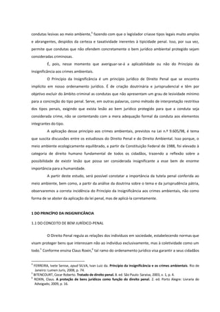condutas lesivas ao meio ambiente,4
fazendo com que o legislador criasse tipos legais muito amplos
e abrangentes, despidos da certeza e taxatividade inerentes à tipicidade penal. Isso, por sua vez,
permite que condutas que não ofendem concretamente o bem jurídico ambiental protegido sejam
consideradas criminosas.
É, pois, nesse momento que averiguar-se-á a aplicabilidade ou não do Princípio da
Insignificância aos crimes ambientais.
O Princípio da Insignificância é um princípio jurídico de Direito Penal que se encontra
implícito em nosso ordenamento jurídico. É de criação doutrinária e jurisprudencial e têm por
objetivo excluir do âmbito criminal as condutas que não apresentam um grau de lesividade mínimo
para a concreção do tipo penal. Serve, em outras palavras, como método de interpretação restritiva
dos tipos penais, exigindo que exista lesão ao bem jurídico protegido para que a conduta seja
considerada crime, não se contentando com a mera adequação formal da conduta aos elementos
integrantes do tipo.
A aplicação desse princípio aos crimes ambientais, previstos na Lei n.º 9.605/98, é tema
que suscita discussões entre os estudiosos do Direito Penal e do Direito Ambiental. Isso porque, o
meio ambiente ecologicamente equilibrado, a partir da Constituição Federal de 1988, foi elevado à
categoria de direito humano fundamental de todos os cidadãos, trazendo a reflexão sobre a
possibilidade de existir lesão que possa ser considerada insignificante a esse bem de enorme
importância para a humanidade.
A partir deste estudo, será possível constatar a importância da tutela penal conferida ao
meio ambiente, bem como, a partir da análise da doutrina sobre o tema e da jurisprudência pátria,
observaremos a correta incidência do Princípio da Insignificância aos crimes ambientais, não como
forma de se abster da aplicação da lei penal, mas de aplicá-la corretamente.
1 DO PRINCÍPIO DA INSIGNIFICÂNCIA
1.1 DO CONCEITO DE BEM JURÍDICO-PENAL
O Direito Penal regula as relações dos indivíduos em sociedade, estabelecendo normas que
visam proteger bens que interessam não ao indivíduo exclusivamente, mas à coletividade como um
todo.5
Conforme ensina Claus Roxin,6
tal ramo do ordenamento jurídico visa garantir a seus cidadãos
4
FERREIRA, Ivete Senise, apud SILVA, Ivan Luiz da. Princípio da insignificância e os crimes ambientais. Rio de
Janeiro: Lumen Juris, 2008, p. 74.
5
BITENCOURT, Cezar Roberto. Tratado de direito penal. 8. ed. São Paulo: Saraiva, 2003, v. 1, p. 4.
6
ROXIN, Claus. A proteção de bens jurídicos como função do direito penal. 2. ed. Porto Alegre: Livraria do
Advogado, 2009, p. 16.
 