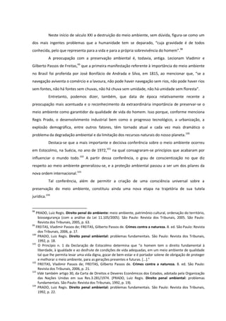Neste início de século XXI a destruição do meio ambiente, sem dúvida, figura-se como um
dos mais ingentes problemas que a humanidade tem se deparado, “cuja gravidade é de todos
conhecida, pelo que representa para a vida e para a própria sobrevivência do homem”.98
A preocupação com a preservação ambiental é, todavia, antiga. Lecionam Vladimir e
Gilberto Passos de Freitas,99
que a primeira manifestação referente à importância do meio ambiente
no Brasil foi proferida por José Bonifácio de Andrada e Silva, em 1815, ao mencionar que, “se a
navegação aviventa o comércio e a lavoura, não pode haver navegação sem rios, não pode haver rios
sem fontes, não há fontes sem chuvas, não há chuva sem umidade, não há umidade sem floresta”.
Entretanto, podemos dizer, também, que data de época relativamente recente a
preocupação mais acentuada e o reconhecimento da extraordinária importância de preservar-se o
meio ambiente como garantidor da qualidade de vida do homem. Isso porque, conforme menciona
Regis Prado, o desenvolvimento industrial bem como o progresso tecnológico, a urbanização, a
explosão demográfica, entre outros fatores, têm tornado atual e cada vez mais dramático o
problema da degradação ambiental e da limitação dos recursos naturais do nosso planeta.100
Destaca-se que a mais importante e decisiva conferência sobre o meio ambiente ocorreu
em Estocolmo, na Suécia, no ano de 1972,101
na qual consagraram-se princípios que acabaram por
influenciar o mundo todo.102
A partir dessa conferência, o grau de conscientização no que diz
respeito ao meio ambiente generalizou-se, e a proteção ambiental passou a ser um dos pilares da
nova ordem internacional.103
Tal conferência, além de permitir a criação de uma consciência universal sobre a
preservação do meio ambiente, constituiu ainda uma nova etapa na trajetória de sua tutela
jurídica.104
98
PRADO, Luiz Regis. Direito penal do ambiente: meio ambiente, patrimônio cultural, ordenação do território,
biossegurança (com a análise da Lei 11.105/2005). São Paulo: Revista dos Tribunais, 2005. São Paulo:
Revista dos Tribunais, 2005, p. 63.
99
FREITAS, Vladimir Passos de; FREITAS, Gilberto Passos de. Crimes contra a natureza. 8. ed. São Paulo: Revista
dos Tribunais, 2006, p. 17.
100
PRADO, Luiz Regis. Direito penal ambiental: problemas fundamentais. São Paulo: Revista dos Tribunais,
1992, p. 18.
101
O Princípio n. 1 da Declaração de Estocolmo determina que “o homem tem o direito fundamental à
liberdade, à igualdade e ao desfrute de condições de vida adequadas, em um meio ambiente de qualidade
tal que lhe permita levar uma vida digna, gozar de bem-estar e é portador solene de obrigação de proteger
e melhorar o meio ambiente, para as gerações presentes e futuras. *...+.”
102
FREITAS, Vladimir Passos de; FREITAS, Gilberto Passos de. Crimes contra a natureza. 8. ed. São Paulo:
Revista dos Tribunais, 2006, p. 21.
103
Vide também artigo 30, da Carta de Direitos e Deveres Econômicos dos Estados, adotada pela Organização
das Nações Unidas em sua Res.3.281/1974. (PRADO, Luiz Regis. Direito penal ambiental: problemas
fundamentais. São Paulo: Revista dos Tribunais, 1992, p. 19).
104
PRADO, Luiz Regis. Direito penal ambiental: problemas fundamentais. São Paulo: Revista dos Tribunais,
1992, p. 22.
 