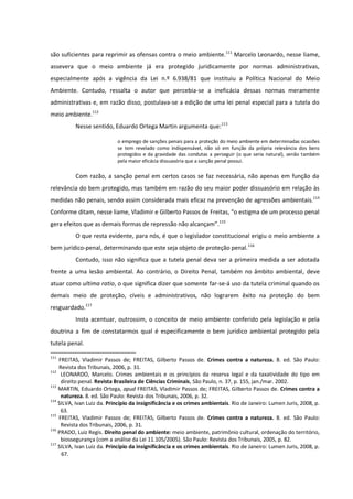 são suficientes para reprimir as ofensas contra o meio ambiente.111
Marcelo Leonardo, nesse liame,
assevera que o meio ambiente já era protegido juridicamente por normas administrativas,
especialmente após a vigência da Lei n.º 6.938/81 que instituiu a Política Nacional do Meio
Ambiente. Contudo, ressalta o autor que percebia-se a ineficácia dessas normas meramente
administrativas e, em razão disso, postulava-se a edição de uma lei penal especial para a tutela do
meio ambiente.112
Nesse sentido, Eduardo Ortega Martin argumenta que:113
o emprego de sanções penais para a proteção do meio ambiente em determinadas ocasiões
se tem revelado como indispensável, não só em função da própria relevância dos bens
protegidos e da gravidade das condutas a perseguir (o que seria natural), senão também
pela maior eficácia dissuasória que a sanção penal possui.
Com razão, a sanção penal em certos casos se faz necessária, não apenas em função da
relevância do bem protegido, mas também em razão do seu maior poder dissuasório em relação às
medidas não penais, sendo assim considerada mais eficaz na prevenção de agressões ambientais.114
Conforme ditam, nesse liame, Vladimir e Gilberto Passos de Freitas, “o estigma de um processo penal
gera efeitos que as demais formas de repressão não alcançam”.115
O que resta evidente, para nós, é que o legislador constitucional erigiu o meio ambiente a
bem jurídico-penal, determinando que este seja objeto de proteção penal.116
Contudo, isso não significa que a tutela penal deva ser a primeira medida a ser adotada
frente a uma lesão ambiental. Ao contrário, o Direito Penal, também no âmbito ambiental, deve
atuar como ultima ratio, o que significa dizer que somente far-se-á uso da tutela criminal quando os
demais meio de proteção, cíveis e administrativos, não lograrem êxito na proteção do bem
resguardado.117
Insta acentuar, outrossim, o conceito de meio ambiente conferido pela legislação e pela
doutrina a fim de constatarmos qual é especificamente o bem jurídico ambiental protegido pela
tutela penal.
111
FREITAS, Vladimir Passos de; FREITAS, Gilberto Passos de. Crimes contra a natureza. 8. ed. São Paulo:
Revista dos Tribunais, 2006, p. 31.
112
LEONARDO, Marcelo. Crimes ambientais e os princípios da reserva legal e da taxatividade do tipo em
direito penal. Revista Brasileira de Ciências Criminais, São Paulo, n. 37, p. 155, jan./mar. 2002.
113
MARTIN, Eduardo Ortega, apud FREITAS, Vladimir Passos de; FREITAS, Gilberto Passos de. Crimes contra a
natureza. 8. ed. São Paulo: Revista dos Tribunais, 2006, p. 32.
114
SILVA, Ivan Luiz da. Princípio da insignificância e os crimes ambientais. Rio de Janeiro: Lumen Juris, 2008, p.
63.
115
FREITAS, Vladimir Passos de; FREITAS, Gilberto Passos de. Crimes contra a natureza. 8. ed. São Paulo:
Revista dos Tribunais, 2006, p. 31.
116
PRADO, Luiz Regis. Direito penal do ambiente: meio ambiente, patrimônio cultural, ordenação do território,
biossegurança (com a análise da Lei 11.105/2005). São Paulo: Revista dos Tribunais, 2005, p. 82.
117
SILVA, Ivan Luiz da. Princípio da insignificância e os crimes ambientais. Rio de Janeiro: Lumen Juris, 2008, p.
67.
 