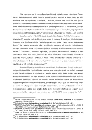 Cabe mencionar que “a expressão meio ambiente é criticada, por ser redundante. É que a
palavra ambiente significa o que cerca ou envolve os seres vivos ou as coisas. Logo, ela seria
suficiente para a compreensão da matéria”.118
Contudo, salienta José Afonso da Silva que tal
expressão é assim empregada em razão da necessidade que o legislador previu de dar maior ênfase a
certos termos cuja expressividade apresenta-se de forma ampla ou difusa.119
Nesse sentido, assevera
Sirvinskas que a locução “meio ambiente” já encontra-se consagrada “na doutrina, na jurisprudência
e na própria consciência da população”,120
razão pela qual optou-se por sua utilização neste trabalho.
Nesse liame, a Lei nº 6.938/81 que trata da Política Nacional do Meio Ambiente, em seu
dispositivo 3º, conceitua meio ambiente como sendo “o conjunto de condições, leis, influências e
interações de ordem física, química e biológica, que permite, abriga e rege a vida em todas as suas
formas”. Tal conceito, entretanto, não é considerado adequado pela doutrina, haja vista não
abranger de maneira ampla todos os bens jurídicos protegidos, restringindo-se ao meio ambiente
natural.121
Diante dessa “deficiência legislativa”, José Afonso da Silva buscou conceituar o meio
ambiente de forma mais ampla, atribuindo-lhe maior amplitude e reconhecendo-o composto de
elementos naturais, culturais e artificiais.122
Assim, o jurista conceitua meio ambiente como sendo “a
interação do conjunto de elementos naturais, artificiais e culturais que propiciem o desenvolvimento
equilibrado da vida em todas as suas formas”.123
Nesse sentido, tal conceito demonstra a existência de três aspectos do meio ambiente: I –
meio ambiente artificial, constituído pelo espaço urbano construído, sendo ele dividido em espaço
urbano fechado (conjunto de edificações) e espaço urbano aberto (ruas, praças, áreas verdes,
espaços livres em geral); II – meio ambiente cultural, integrado pelo patrimônio histórico, artístico,
arqueológico, paisagístico, turístico, que difere do anterior pelo sentido especial que adquiriu ou de
que se impregnou; III – meio ambiente natural, constituído pelo solo, a água, o ar atmosférico, a flora
e a fauna, em outras palavras, pela “interação dos seres vivos e seu meio, onde se dá a correlação
recíproca entre as espécies e as relações destas com o meio ambiente físico que ocupam”, sendo
este, como referido, o aspecto do meio ambiente que a Lei nº 6.938/81 abarca em seu artigo 3º.124
118
FREITAS, Vladimir Passos de; FREITAS, Gilberto Passos de. Crimes contra a natureza. 8. ed. São Paulo:
Revista dos Tribunais, 2006, p. 17.
119
SILVA, José Afonso da. Direito ambiental constitucional. 8. ed. São Paulo: Malheiros, 2010, p. 17.
120
SIRVINSKAS. Luís Paulo. Tutela penal do meio ambiente: breves considerações atinentes à Lei n. 9.605, de
12.2.1998. 3. ed. rev., atual. e ampl. São Paulo: Saraiva, 2004, p. 12.
121
SIRVINSKAS. Luís Paulo. Tutela penal do meio ambiente: breves considerações atinentes à Lei n. 9.605, de
12.2.1998. 3. ed. rev. atual. e ampl. São Paulo: Saraiva, 2004, p. 13.
122
SILVA, José Afonso da, apud SILVA, Ivan Luiz da. Princípio da insignificância e os crimes ambientais. Rio
de Janeiro: Lumen Juris, 2008, p. 66.
123
SILVA, José Afonso da. Direito ambiental constitucional. 8. ed. São Paulo: Malheiros, 2010, p. 18.
124
SILVA, José Afonso da. Direito ambiental constitucional. 8. ed. São Paulo: Malheiros, 2010, p. 19.
 