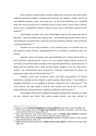 Nesse contexto, é possível afirmar, conforme salienta Ivan Luiz da Silva, que o bem jurídico
ambiental penalmente tutelado é composto pelos elementos que integram o próprio conceito de
meio ambiente. Assevera o autor, nesse liame, que a Lei dos Crimes Ambientais (Lei nº 9.605/98)
dispôs tais crimes de acordo com os elementos naturais (crimes contra a fauna e flora), artificiais
(crimes contra o ordenamento urbano) e culturais (crimes contra o patrimônio cultural) do meio
ambiente.125
Aprofundando um pouco mais o tema, Helena Regina Lobo da Costa sustenta que para se
determinar - quanto ao enfoque que é dado ao bem - o bem jurídico tutelável pelo Direito Penal na
seara ambiental, é necessário fazer o exame de duas linhas doutrinárias distintas: a linha ecocêntrica
e a linha antropocêntrica.126
Partindo-se de uma visão ecocêntrica, o meio ambiente passa a ser relevante como um
bem portador de valor intrínseco, independentemente de sua utilidade ou importância para o ser
humano.
Segundo a autora, tal corrente revela incompatibilidade com a própria ideia de Direito, o
qual é produzido e aplicado pelo ser humano e tem como objetivo regular condutas humanas. Por
outro lado, como partidário dessa concepção, temos Jorge de Figueiredo Dias, o qual assevera que “o
direito penal do ambiente serve a tutela de bens jurídicos ecológicos como tais, ainda mesmo
quando o seu reconhecimento possa reconduzir-se a interesses fundamentais das pessoas, das
pessoas que existem e das que hão de ainda nascer”.127
Contudo, a maior parte da doutrina tende a uma visão antropocêntrica. Tal corrente
fundamenta a proteção do meio ambiente a partir da pessoa. Nesse sentido, “o meio ambiente é
protegido penalmente em sua qualidade de elemento fundamental para a vida humana”.128
Em
outras palavras, essa visão propõe a tutela do meio ambiente pelo fato de este ser um bem
imprescindível para o desenvolvimento, existência e qualidade de vida do homem.129
Helena Regina Lobo da Costa é adepta da concepção antropocêntrica, aceitando uma tutela
do meio ambiente pelo Direito Penal apenas quando tomado como bem essencial ao
125
SILVA, Ivan Luiz da. Princípio da insignificância e os crimes ambientais. Rio de Janeiro: Lumen Juris, 2008, p. 66.
126
COSTA, Helena Regina Lobo da. Proteção penal ambiental: viabilidade, efetividade e tutela por outros
ramos do direito. São Paulo: Saraiva, 2010, p. 23.
127
DIAS, Jorge Figueiredo, apud COSTA, Helena Regina Lobo da. Proteção penal ambiental: viabilidade,
efetividade e tutela por outros ramos do direito. São Paulo: Saraiva, 2010, p. 25.
128
COSTA, Helena Regina Lobo da. Proteção penal ambiental: viabilidade, efetividade e tutela por outros ramos do
direito. São Paulo: Saraiva, 2010, p. 26.
129
PRADO, Alessandra Rapassi Mascarenhas. Proteção penal do meio ambiente: fundamentos. São Paulo: Atlas,
2000, p. 84.
 