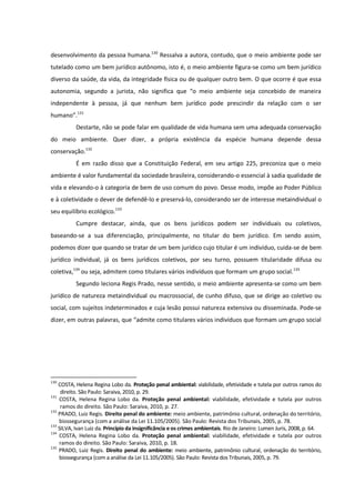 desenvolvimento da pessoa humana.130
Ressalva a autora, contudo, que o meio ambiente pode ser
tutelado como um bem jurídico autônomo, isto é, o meio ambiente figura-se como um bem jurídico
diverso da saúde, da vida, da integridade física ou de qualquer outro bem. O que ocorre é que essa
autonomia, segundo a jurista, não significa que “o meio ambiente seja concebido de maneira
independente à pessoa, já que nenhum bem jurídico pode prescindir da relação com o ser
humano”.131
Destarte, não se pode falar em qualidade de vida humana sem uma adequada conservação
do meio ambiente. Quer dizer, a própria existência da espécie humana depende dessa
conservação.132
É em razão disso que a Constituição Federal, em seu artigo 225, preconiza que o meio
ambiente é valor fundamental da sociedade brasileira, considerando-o essencial à sadia qualidade de
vida e elevando-o à categoria de bem de uso comum do povo. Desse modo, impõe ao Poder Público
e à coletividade o dever de defendê-lo e preservá-lo, considerando ser de interesse metaindividual o
seu equilíbrio ecológico.133
Cumpre destacar, ainda, que os bens jurídicos podem ser individuais ou coletivos,
baseando-se a sua diferenciação, principalmente, no titular do bem jurídico. Em sendo assim,
podemos dizer que quando se tratar de um bem jurídico cujo titular é um indivíduo, cuida-se de bem
jurídico individual, já os bens jurídicos coletivos, por seu turno, possuem titularidade difusa ou
coletiva,134
ou seja, admitem como titulares vários indivíduos que formam um grupo social.135
Segundo leciona Regis Prado, nesse sentido, o meio ambiente apresenta-se como um bem
jurídico de natureza metaindividual ou macrossocial, de cunho difuso, que se dirige ao coletivo ou
social, com sujeitos indeterminados e cuja lesão possui natureza extensiva ou disseminada. Pode-se
dizer, em outras palavras, que “admite como titulares vários indivíduos que formam um grupo social
130
COSTA, Helena Regina Lobo da. Proteção penal ambiental: viabilidade, efetividade e tutela por outros ramos do
direito. São Paulo: Saraiva, 2010, p. 29.
131
COSTA, Helena Regina Lobo da. Proteção penal ambiental: viabilidade, efetividade e tutela por outros
ramos do direito. São Paulo: Saraiva, 2010, p. 27.
132
PRADO, Luiz Regis. Direito penal do ambiente: meio ambiente, patrimônio cultural, ordenação do território,
biossegurança (com a análise da Lei 11.105/2005). São Paulo: Revista dos Tribunais, 2005, p. 78.
133
SILVA, Ivan Luiz da. Princípio da insignificância e os crimes ambientais. Rio de Janeiro: Lumen Juris, 2008, p. 64.
134
COSTA, Helena Regina Lobo da. Proteção penal ambiental: viabilidade, efetividade e tutela por outros
ramos do direito. São Paulo: Saraiva, 2010, p. 18.
135
PRADO, Luiz Regis. Direito penal do ambiente: meio ambiente, patrimônio cultural, ordenação do território,
biossegurança (com a análise da Lei 11.105/2005). São Paulo: Revista dos Tribunais, 2005, p. 79.
 