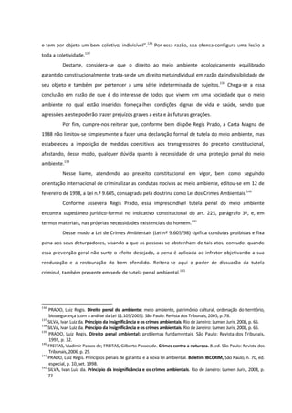 e tem por objeto um bem coletivo, indivisível”.136
Por essa razão, sua ofensa configura uma lesão a
toda a coletividade.137
Destarte, considera-se que o direito ao meio ambiente ecologicamente equilibrado
garantido constitucionalmente, trata-se de um direito metaindividual em razão da indivisibilidade de
seu objeto e também por pertencer a uma série indeterminada de sujeitos.138
Chega-se a essa
conclusão em razão de que é do interesse de todos que vivem em uma sociedade que o meio
ambiente no qual estão inseridos forneça-lhes condições dignas de vida e saúde, sendo que
agressões a este poderão trazer prejuízos graves a esta e às futuras gerações.
Por fim, cumpre-nos reiterar que, conforme bem dispõe Regis Prado, a Carta Magna de
1988 não limitou-se simplesmente a fazer uma declaração formal de tutela do meio ambiente, mas
estabeleceu a imposição de medidas coercitivas aos transgressores do preceito constitucional,
afastando, desse modo, qualquer dúvida quanto à necessidade de uma proteção penal do meio
ambiente.139
Nesse liame, atendendo ao preceito constitucional em vigor, bem como seguindo
orientação internacional de criminalizar as condutas nocivas ao meio ambiente, editou-se em 12 de
fevereiro de 1998, a Lei n.º 9.605, consagrada pela doutrina como Lei dos Crimes Ambientais.140
Conforme assevera Regis Prado, essa imprescindível tutela penal do meio ambiente
encontra supedâneo jurídico-formal no indicativo constitucional do art. 225, parágrafo 3º, e, em
termos materiais, nas próprias necessidades existenciais do homem.141
Desse modo a Lei de Crimes Ambientais (Lei nº 9.605/98) tipifica condutas proibidas e fixa
pena aos seus deturpadores, visando a que as pessoas se abstenham de tais atos, contudo, quando
essa prevenção geral não surte o efeito desejado, a pena é aplicada ao infrator objetivando a sua
reeducação e a restauração do bem ofendido. Reitera-se aqui o poder de dissuasão da tutela
criminal, também presente em sede de tutela penal ambiental.142
136
PRADO, Luiz Regis. Direito penal do ambiente: meio ambiente, patrimônio cultural, ordenação do território,
biossegurança (com a análise da Lei 11.105/2005). São Paulo: Revista dos Tribunais, 2005, p. 78.
137
SILVA, Ivan Luiz da. Princípio da insignificância e os crimes ambientais. Rio de Janeiro: Lumen Juris, 2008, p. 65.
138
SILVA, Ivan Luiz da. Princípio da insignificância e os crimes ambientais. Rio de Janeiro: Lumen Juris, 2008, p. 65.
139
PRADO, Luiz Regis. Direito penal ambiental: problemas fundamentais. São Paulo: Revista dos Tribunais,
1992, p. 32.
140
FREITAS, Vladimir Passos de; FREITAS, Gilberto Passos de. Crimes contra a natureza. 8. ed. São Paulo: Revista dos
Tribunais, 2006, p. 25.
141
PRADO, Luiz Regis. Princípios penais de garantia e a nova lei ambiental. Boletim IBCCRIM, São Paulo, n. 70, ed.
especial, p. 10, set. 1998.
142
SILVA, Ivan Luiz da. Princípio da insignificância e os crimes ambientais. Rio de Janeiro: Lumen Juris, 2008, p.
72.
 